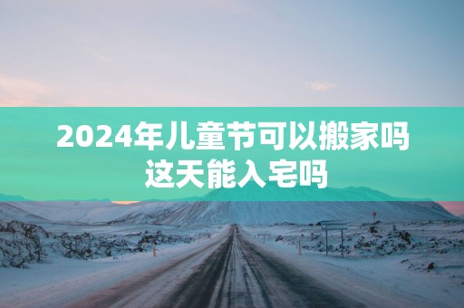 2025年儿童节可以搬家吗 这天能入宅吗