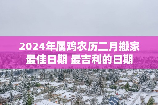 2025年属鸡农历二月搬家最佳日期 最吉利的日期