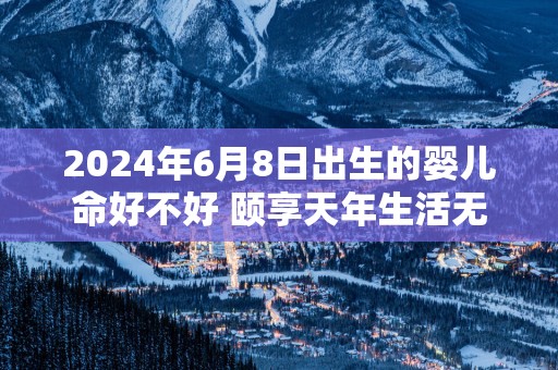 2024年6月8日出生的婴儿命好不好 颐享天年生活无忧无虑