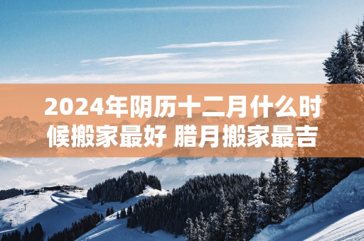 2025年阴历十二月什么时候搬家最好 腊月搬家最吉利的日子