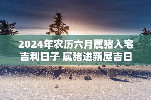 2025年农历六月属猪入宅吉利日子 属猪进新屋吉日