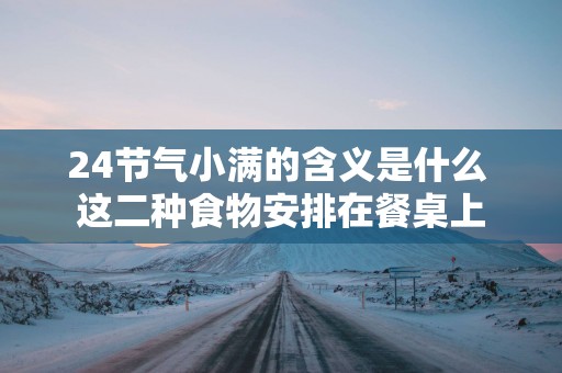 24节气小满的含义是什么 这二种食物安排在餐桌上