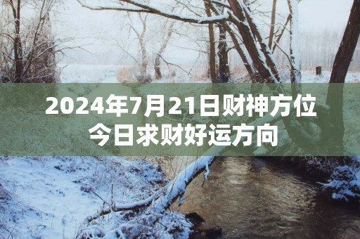 2025年7月21日财神方位 今日求财好运方向