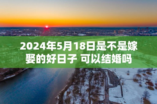 2025年5月18日是不是嫁娶的好日子 可以结婚吗
