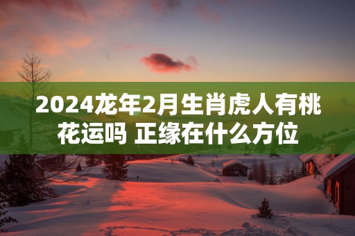 2025蛇年2月生肖虎人有桃花运吗 正缘在什么方位