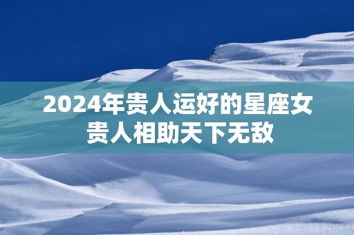 2025年贵人运好的星座女 贵人相助天下无敌