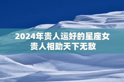 2024年贵人运好的星座女 贵人相助天下无敌