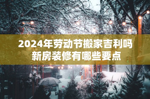 2025年劳动节搬家吉利吗 新房装修有哪些要点