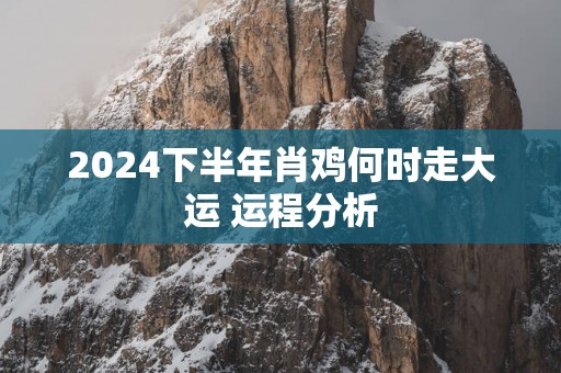 2025下半年肖鸡何时走大运 运程分析