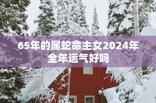 65年的属蛇命主女2025年全年运气好吗