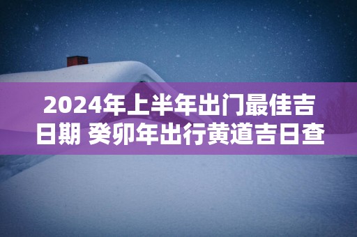 2025年上半年出门最佳吉日期 癸卯年出行黄道吉日查询