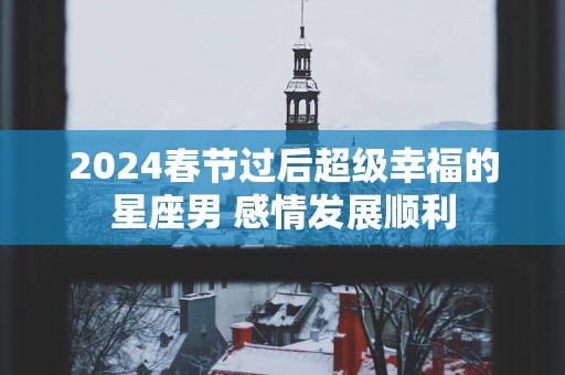 2025春节过后超级幸福的星座男 感情发展顺利