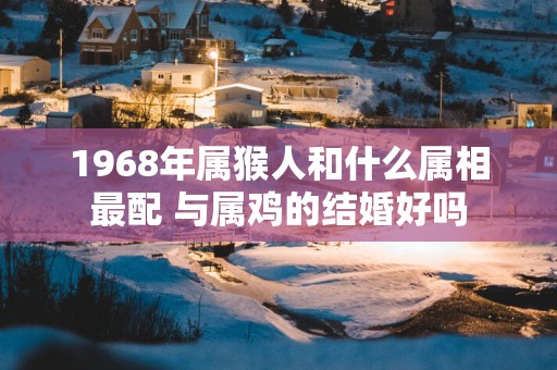 1968年属猴人和什么属相最配 与属鸡的结婚好吗