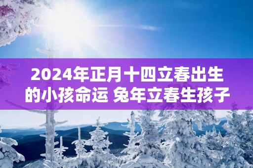 2025年正月十四立春出生的小孩命运 蛇年立春生孩子吉利吗