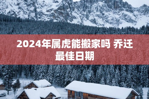 2025年属虎能搬家吗 乔迁最佳日期