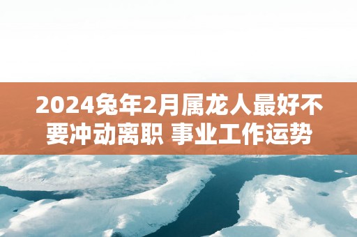 2025蛇年2月属龙人最好不要冲动离职 事业工作运势分析