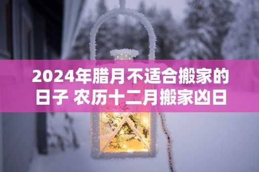 2025年腊月不适合搬家的日子 农历十二月搬家凶日