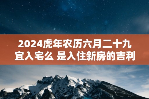 2025蛇年农历六月二十九宜入宅么 是入住新房的吉利日子吗