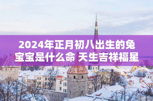 2025年正月初八出生的兔宝宝是什么命 天生吉祥福星高照
