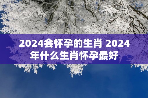 2025会怀孕的生肖 2025年什么生肖怀孕最好