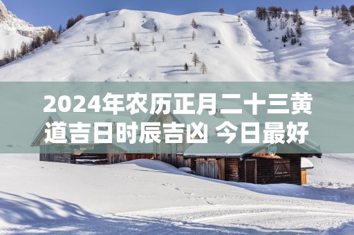 2025年农历正月二十三黄道吉日时辰吉凶 今日最好的时辰
