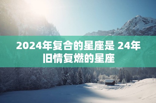 2025年复合的星座是 24年旧情复燃的星座