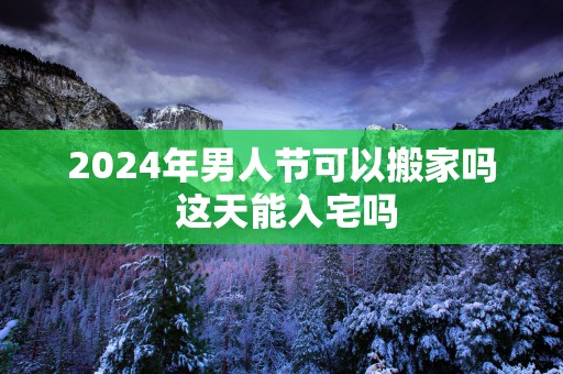 2025年男人节可以搬家吗 这天能入宅吗
