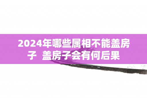 2025年哪些属相不能盖房子  盖房子会有何后果