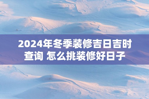 2025年冬季装修吉日吉时查询 怎么挑装修好日子