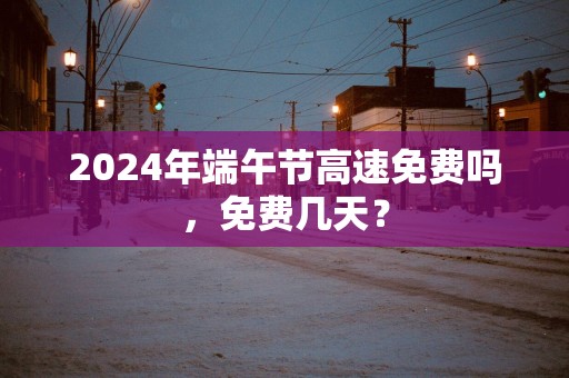 2025年端午节高速免费吗，免费几天？