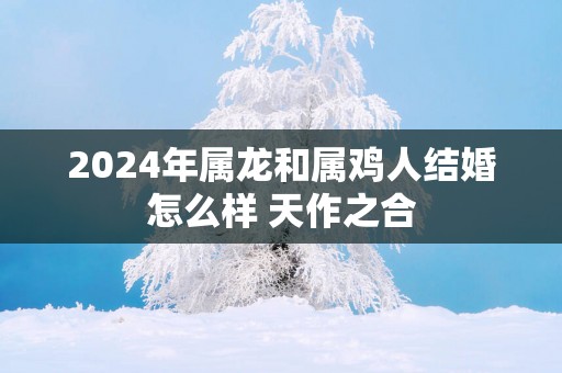 2024年属龙和属鸡人结婚怎么样 天作之合