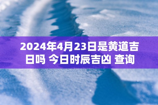 2024年4月23日是黄道吉日吗 今日时辰吉凶 查询