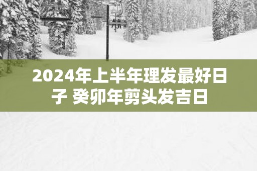 2025年上半年理发最好日子 癸卯年剪头发吉日