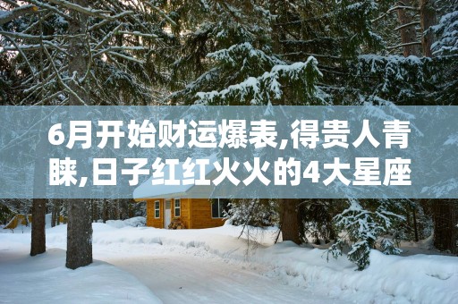 6月开始财运爆表,得贵人青睐,日子红红火火的4大星座