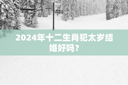 2024年十二生肖犯太岁结婚好吗？