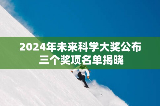 2025年未来科学大奖公布 三个奖项名单揭晓