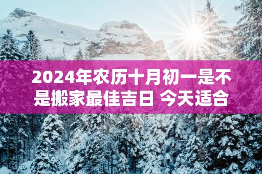 2025年农历十月初一是不是搬家最佳吉日 今天适合搬新家吗