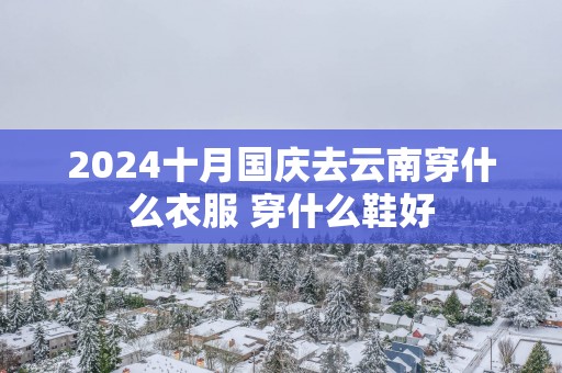 2025十月国庆去云南穿什么衣服 穿什么鞋好
