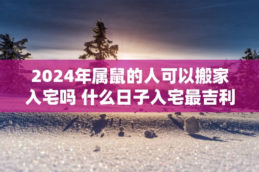 2025年属鼠的人可以搬家入宅吗 什么日子入宅最吉利