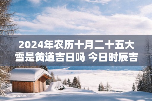 2025年农历十月二十五大雪是黄道吉日吗 今日时辰吉凶详细查询