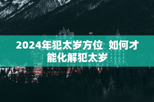 2025年犯太岁方位  如何才能化解犯太岁