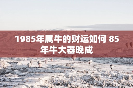 1985年属牛的财运如何 85年牛大器晚成