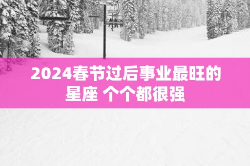 2025春节过后事业最旺的星座 个个都很强
