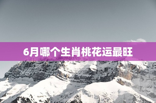 6月哪个生肖桃花运最旺