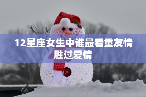 12星座女生中谁最看重友情胜过爱情