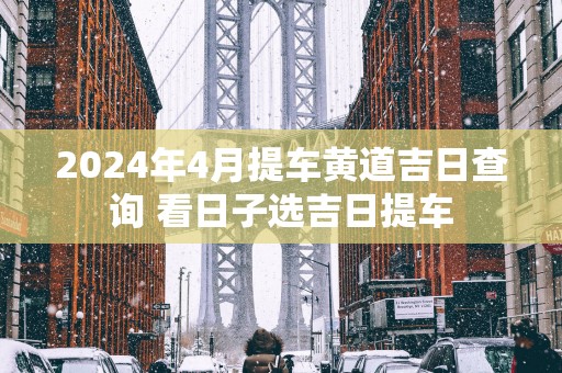 2025年4月提车黄道吉日查询 看日子选吉日提车