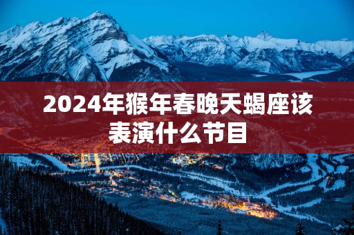 2025年猴年春晚天蝎座该表演什么节目