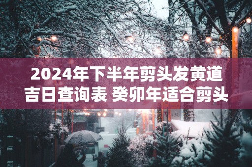 2025年下半年剪头发黄道吉日查询表 癸卯年适合剪头发的日子