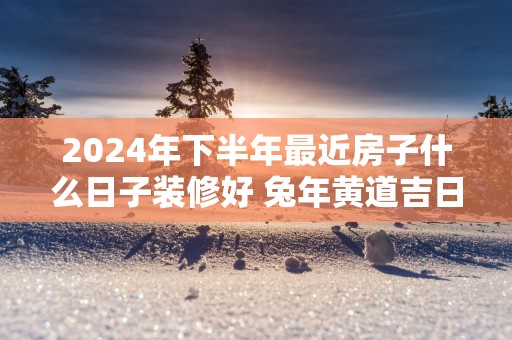 2025年下半年最近房子什么日子装修好 蛇年黄道吉日动工装修