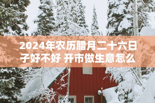 2025年农历腊月二十六日子好不好 开市做生意怎么样